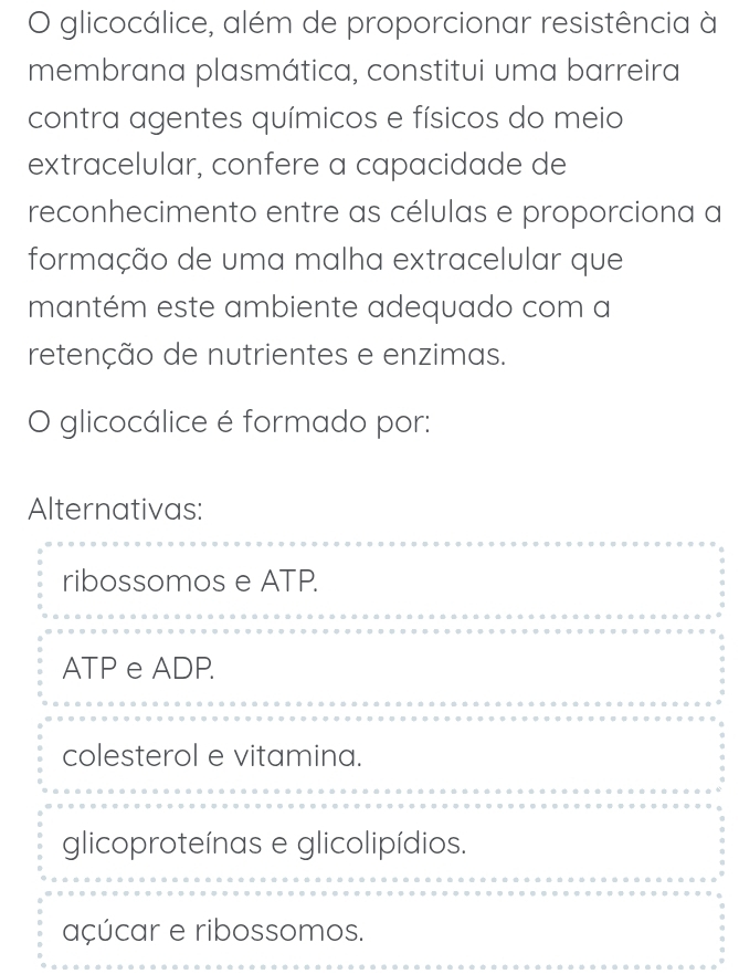 glicocálice, além de proporcionar resistência à
membrana plasmática, constitui uma barreira
contra agentes químicos e físicos do meio
extracelular, confere a capacidade de
reconhecimento entre as células e proporciona a
formação de uma malha extracelular que
mantém este ambiente adequado com a
retenção de nutrientes e enzimas.
O glicocálice é formado por:
Alternativas:
ribossomos e ATP.
ATP e ADP.
colesterol e vitamina.
glicoproteínas e glicolipídios.
açúcar e ribossomos.