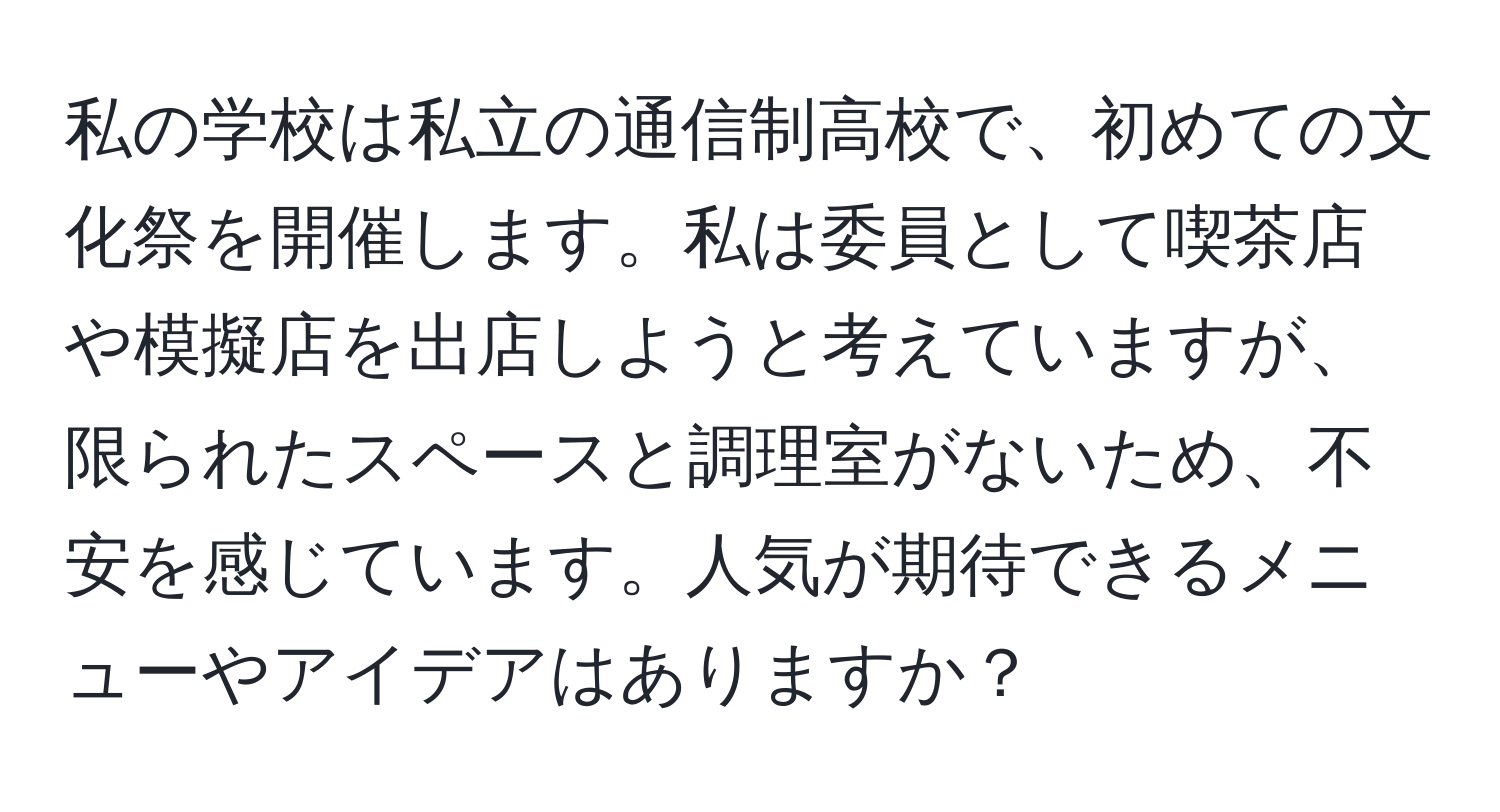 私の学校は私立の通信制高校で、初めての文化祭を開催します。私は委員として喫茶店や模擬店を出店しようと考えていますが、限られたスペースと調理室がないため、不安を感じています。人気が期待できるメニューやアイデアはありますか？