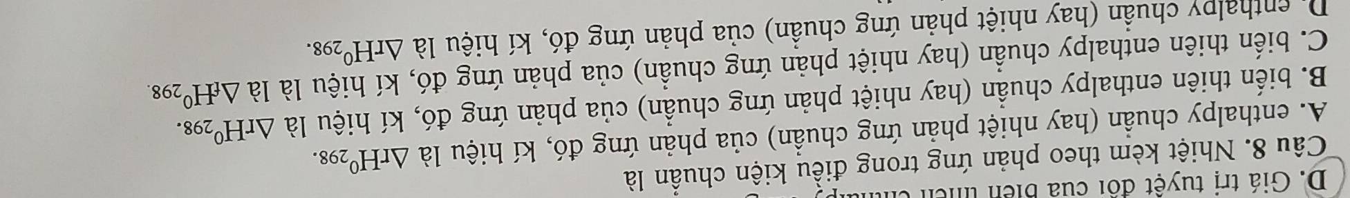 D. Giá trị tuyệt đối của biển tcn tỉ
Câu 8. Nhiệt kèm theo phản ứng trong điều kiện chuẩn là
A. enthalpy chuẩn (hay nhiệt phản ứng chuẩn) của phản ứng đó, kí hiệu là △ rH^0298.
B. biến thiên enthalpy chuẩn (hay nhiệt phản ứng chuẩn) của phản ứng đó, kí hiệu là △ rH^0298.
C. biến thiên enthalpy chuẩn (hay nhiệt phản ứng chuẩn) của phản ứng đó, kí hiệu là là △ _fH^0298.
Di enthalpy chuẩn (hay nhiệt phản ứng chuần) của phản ứng đó, kí hiệu là △ rH^0298.