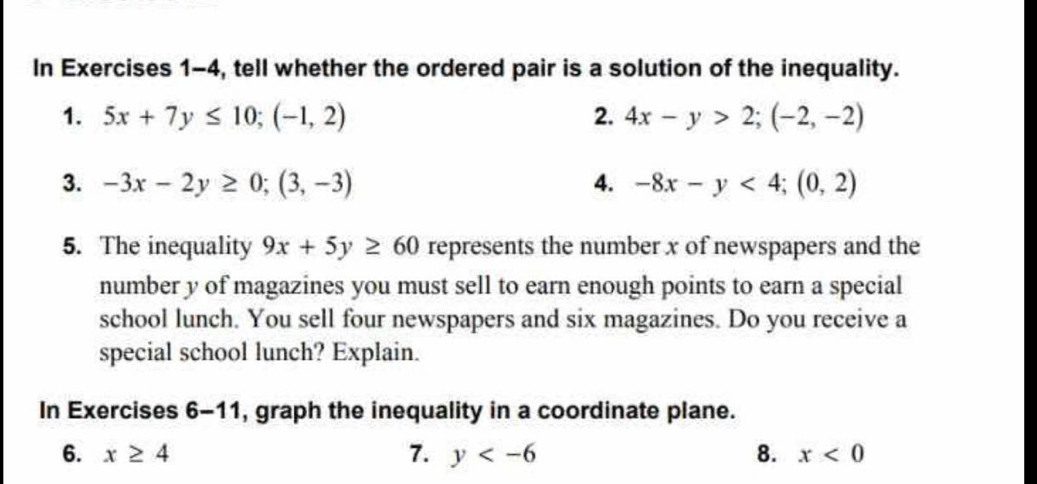 In Exercises 1-4, tell whether the ordered pair is a solution of the inequality. 
1. 5x+7y≤ 10; (-1,2) 2. 4x-y>2; (-2,-2)
3. -3x-2y≥ 0; (3,-3) 4. -8x-y<4</tex>; (0,2)
5. The inequality 9x+5y≥ 60 represents the number x of newspapers and the 
number y of magazines you must sell to earn enough points to earn a special 
school lunch. You sell four newspapers and six magazines. Do you receive a 
special school lunch? Explain. 
In Exercises 6-11, graph the inequality in a coordinate plane. 
6. x≥ 4 7. y 8. x<0</tex>