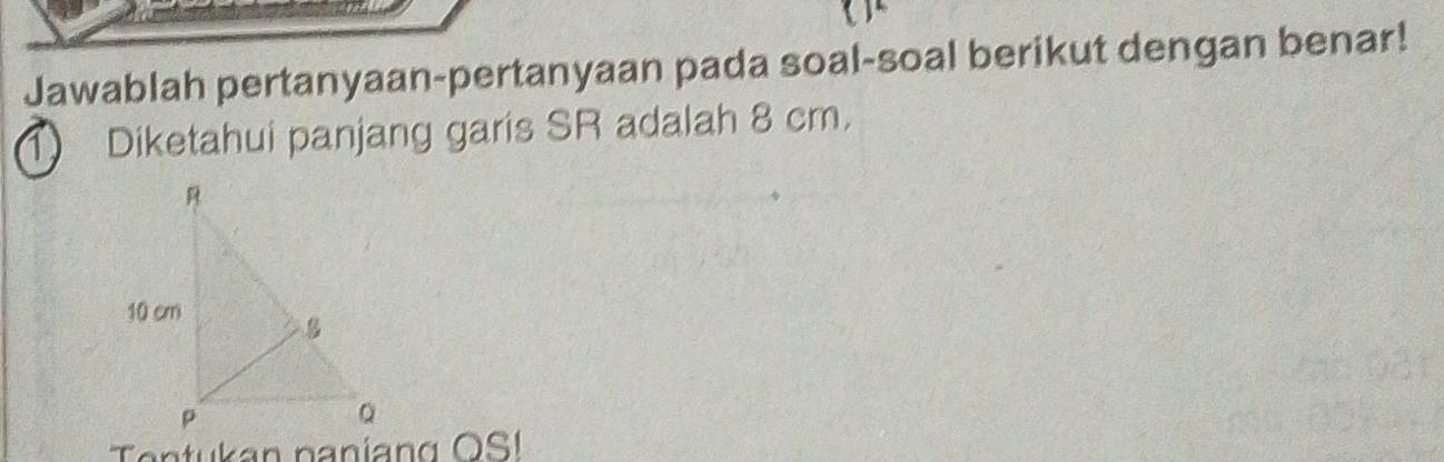 Jawablah pertanyaan-pertanyaan pada soal-soal berikut dengan benar! 
1 Diketahui panjang garis SR adalah 8 cm.