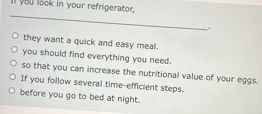 Il you look in your refrigerator, 
_ 
they want a quick and easy meal. 
you should find everything you need. 
so that you can increase the nutritional value of your eggs. 
If you follow several time-efficient steps. 
before you go to bed at night.