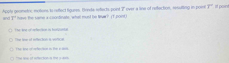 Apply geometric motions to reflect figures. Brinda reflects point T over a line of reflection, resulting in point T'. If point
and T' have the same x-coordinate, what must be true? (1 point)
The line of reflection is horizontal
The line of reflection is vertical.
The line of reflection is the x-axis.
The line of reflection is the y-axis