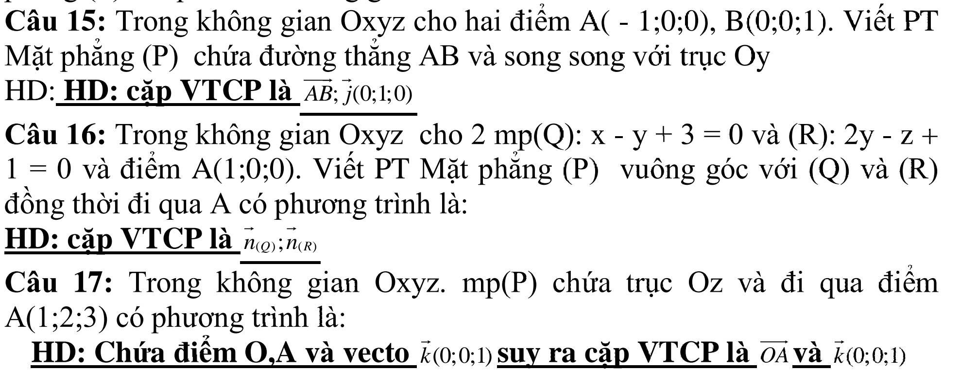 Trong không gian Oxyz cho hai điểm A(-1;0;0), B(0;0;1). Viết PT 
Mặt phẳng (P) chứa đường thăng AB và song song với trục Oy 
HD: HD: cặp VTCP là vector AB;vector j(0;1;0)
Câu 16: Trong không gian Oxyz cho 2mp(Q):x-y+3=0 và (R): 2y-z+
1=0 và điểm A(1;0;0). Viết PT Mặt phẳng (P) vuông góc với (Q) và (R) 
đồng thời đi qua A có phương trình là: 
HD: cặp VTCP là vector n_(Q);vector n_(R)
Câu 17: Trong không gian Oxyz. mp(P) chứa trục Oz và đi qua điểm
A(1;2;3) có phương trình là: 
HD: Chứa điểm O,A và vecto vector k(0;0;1) suy ra cặp VTCP là vector OA và vector k(0;0;1)