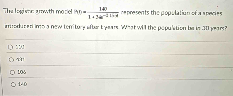 The logistic growth model P(t)= 140/1+34e^(-0.155t)  represents the population of a species
introduced into a new territory after t years. What will the population be in 30 years?
110
431
106
140