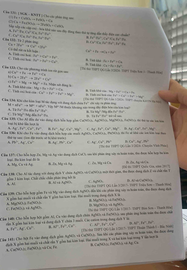 (SGK-KNTT) ] Cho các phản ứng sau:
(1)
(2) Fe+CuSO_4to FeSO_4+Cu
Số Cu+Fe_2(SO_4)_3to 2FeSO_4+CuSO_4
- cập oxi - hóa khử nào sau đây đũng theo thứ tự tăng dẳn thầy điện cực chuẩn?
A. Fe^(2+)/Fe; Cu^(2+)/Cu;Fe^(3+)/Fe^(2+). B. Fe^(3+)/Fe^(2+);Cu^(2+)/Cu;Fe^(2+)/Fe.
C. Cu^(2+)/Cu Fe^(2+)/Fe;Fe^(3+)/Fe^(2+). D. Cu^(2+)/Cu;Fe^(3+)/Fe^(2+);Fe^(2+)/Fe.
Câu 132: Từ 2 phản ứng:
Cu+2Fe^(3+)to Cu^(2+)+2Fe^(2+)
Có thể rút ra kết luận :
Cu^(2+)+Feto Cu+Fe^(2+)
A. Tính oxi hoá : Fe^(3+)>Cu^(2+)>Fe^(2+). B. Tính khử : Fe>Fe^(2+)>Cu.
C. Tính oxi hoá : Fe^(3+)>Fe^(2+)>Cu^(2+). D. Tính khử : Cu>Fe>Fe^(2+).
Câu 133: Cho các phương trình ion rút gọn sau: Cu^(2+)+Feto Fe^(2+)+Cu
[Thi thứ THPT QG Lần 3/2024- THPT Triệu Sơn 1- Thanh Hóa]
a)
b) Cu+2Fe^(3+)to 2Fe^(2+)+Cu^(2+)
c) Fe^(2+)+Mgto Mg^(2+)+Fe. Nhận xét đúng là :
A. Tính khử của : Mg>Fe>Fe^(2+)>Cu. B. Tính khứ của: Mg>Fe^(2+)>Cu>Fe.
C. Tính oxi hoá của : Cu^(2+)>Fe^(3+)>Fe^(2+)>Mg^(2+). D. Tính oxi hoá của: Fe^(3+)>Cu^(2+)>Fe^(2+)>Mg^(2+).
[Thi thứ THPT QG Lần 1/2024- THPT chuyên KHTN Hà Nội]
Fe^(3+) chi xày ra phán ứng:
Câu 134: Khi cho kim loại M tác dụng với dung dịch chứa M+nFe^(3+)to M^(n+)+nFe^(2+).Viy M^P/M thuộc khoảng nào trong dãy điện hóa của kim loại?
A. Từ Fe^(2+) Fe đến Fe^(3+)/Fe^(2+). B. TirMg^(2+)/Mg đền Fe^(3+)/Fe^(2+).
C. Từ Mg^(2+)/Mg đến Fe^(2+)/Fe.
D. TirFe^(3+)/Fe^(2+) ve
Câu 135: Cho Al đến dư vào dung dịch hỗn hợp gồm Cu(NO_3)_2,Ag(NO_3)_3, Mg(NO_3)_2.Fe(NO_3) sau.  hi thứ tự các ion kim
loại bị khử lần lượt là
A. Ag^+,Fe^(3+),Cu^(2+),Fe^(2+), B. Fe^(3+),Ag^+,Cu^(2+),Mg^(2+) C. Ag^+,Fe^(3+),Cu^(2+),Mg^(2+). D. Ag^+,Cu^(2+),Fe^(3+),Mg^(2+).
Câu 136: Khi cho Fe vào dung dịch hỗn hợp các muối AgNO_3,Cu(NO_3)_2,Pb(NO_3)_2 hì Fe sẽ khứ các ion kim loại theo
thứ tự sau: (ion đặt trước sẽ bị khử trước)
A. Pb^(2+),Ag^+,Cu^(2+) B. Ag^+,Pb^(2+),Cu^(2+) C. Ag^+,Cu^(2+),Pb^(2+) D. Cu^(2+),Ag^+,Pb^(2+)
[Thi thử THPT QG Lần 3/2024- Chuyên Vĩnh Phúc]
Câu 137: Cho hỗn hợp Zn, Mg và Ag vào dung dịch CuCl_2 sau khi phản ứng xảy ra hoàn toàn, thu được hỗn hợp ba kim
loại. Ba kim loại đó là
A. Mg, Cu và Ag. B. Zn, M |gvaAg C. Zn,Mg và Cu. D. Zn, Ag và Cu.
[Để thi THPT Quốc Gia, năm 2017]
Câu 138: Cho Al tác dụng với dung dịch Y chứa AgNO_3 và Cu(NO_3) 2 một thời gian, thu được dung dịch Z và chất rấn T
gồm 3 kim loại. Chất chắc chắn phản ứng hết là D. Al và Cu(NO_3)
A. Al.
B. AI và AgNO_3. C. AgNO_3.
[Thi thử THPT QG Lần 3/2017- THPT Triệu Sơn - Thanh Hóa
Câu 139: Cho hỗn hợp gồm Fe và Mg vào dung dịch AgNO₃ đến khi các phản ứng xây ra hoàn toàn, thu được dung địch
X gồm hai muối và chất rấn Y gồm hai kim loại. Hai muối trong dung dịch X là
B.
A. Mg(NO_3): Fe(NO_3)_3. Mg(NO_3)_2 và Fe(NO_3)_2.
D.
C. Fe(NO_3)_2 và AgNO_3. Mg(NO_3)_2 và AgNO_3.
Thi thử THPT GI ân 1/2017-THP * Bim Sơn - Thanh Hỏa)
Câu 140: Cho hỗn hợp bột gồm Al, Cu vào dung dịch chứa AgNO_3 và Fe(NO_3)_3 )) sau phản ứng hoàn toàn thu được chất
rắn X gồm hai kim loại và dung dịch Y chứa 3 muối. Các cation trong dung dịch Y là:
A. Fe^(3+),Ag^+,Cu^(2+). B. Al^(3+),Fe^(2+),Cu^(2+). C. Al^(3+),Fe^(3+),Cu^(2+). D. Al^(3+),Fe^(3+),Fe^(2+).
[Thi thứ THPT QG Lần 1/2017- THPT Thuận Thành I - Bắc Ninh]
Câu 141: Cho bột Fe vào dung dịch gồm AgNO_3 và Cu(NO_3) 2. Sau khi các phản ứng xảy ra hoàn toàn, thu được dung
dịch X gồm hai muối và chất rắn Y gồm hai kim loại. Hai muối trong X và hai kim loại trong Y lần lượt lã
A. Cu(NO_3)_2: Fe(NO_3) 2 và Cu; Fe. B. Cu(NO_3)_2;Fe(NO_3)_2 và Ag:Cu.