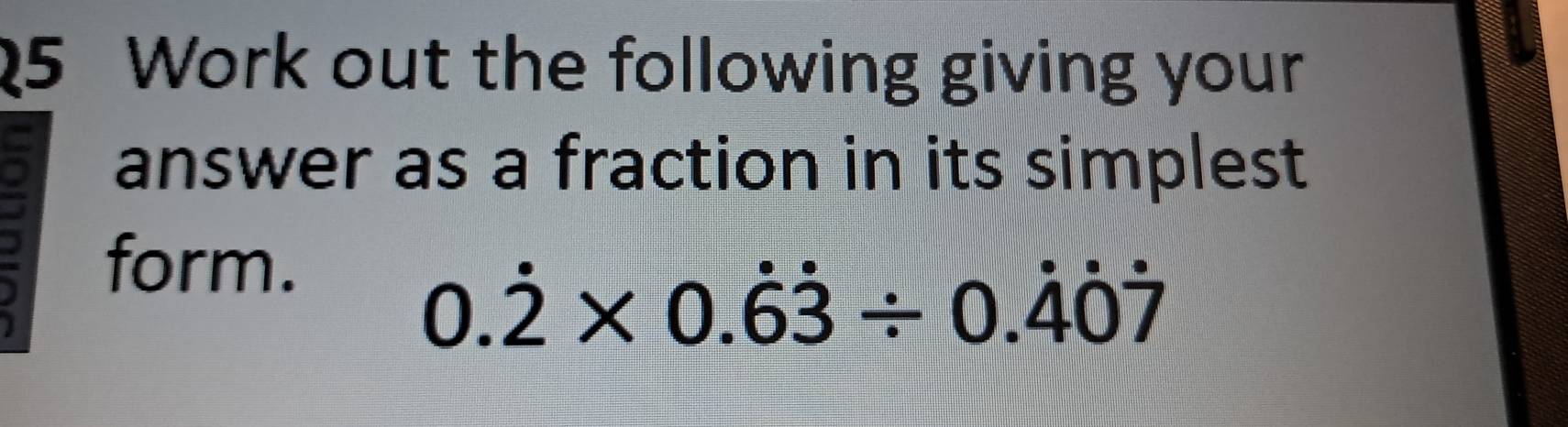 Work out the following giving your 
answer as a fraction in its simplest 
form.
0.dot 2* 0.dot 6dot 3/ 0.dot 4dot 0dot 7