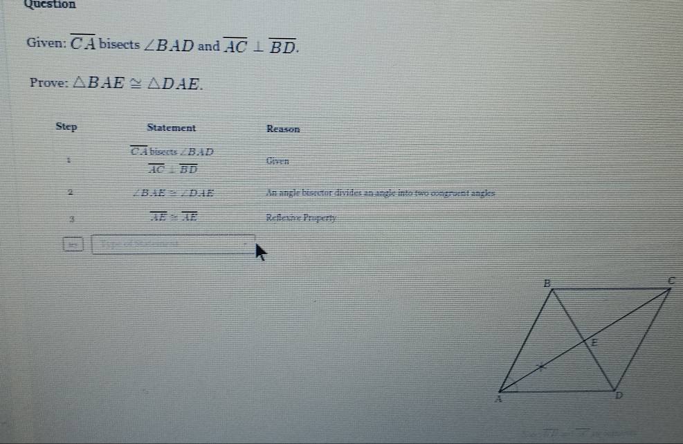 Question 
Given: overline CA bisects ∠ BAD and overline AC⊥ overline BD. 
Prove: △ BAE≌ △ DAE. 
Step Statement Reason
overline CA bisects ∠ BAD
1 Given
overline AC≌ overline BD
2 ∠ BAE≌ ∠ DAE An angle bisector divides an angle into two congroent angles
overline AE≌ overline AE
3 Reflexive Property