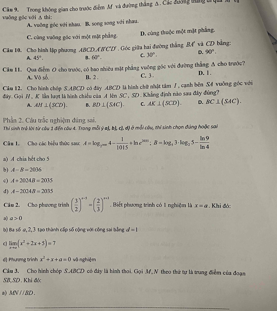 Trong không gian cho trước điểm M và đường thẳng Δ. Các đường tháng ti quảM v
vuông góc với △ thi:
A. vuông góc với nhau. B. song song với nhau.
C. cùng vuông góc với một mặt phẳng. D. cùng thuộc một mặt phẳng.
Câu 10. Cho hình lập phương ABCD.A'B'C'D'. Góc giữa hai đường thẳng BA' và CD bằng:
ror
A. 45°. B. 60°.
C. 30°.
D. 90°.
Câu 11. Qua điểm O cho trước, có bao nhiêu mặt phẳng vuông góc với đường thẳng Δ cho trước?
A. Vô số. B. 2 . C. 3 . D. 1.
Câu 12. Cho hình chóp S.ABCD có đáy ABCD là hình chữ nhật tâm /, cạnh bên SA vuông góc với
đáy. Gọi H , K lần lượt là hình chiếu của A lên SC , SD . Khẳng định nào sau đây đúng?
A. AH⊥ (SCD). B. BD⊥ (SAC). C. AK⊥ (SCD). D. BC⊥ (SAC).
Phần 2. Câu trắc nghiệm đúng sai.
Thí sinh trả lời từ câu 1 đến câu 4. Trong mỗi ý a), b), c), d) ở mỗi câu, thí sinh chọn đúng hoặc sai
Câu 1. Cho các biểu thức sau: A=log _2^(2000)4- 1/1015 +ln e^(2035);B=log _53· log _25- ln 9/ln 4 
a) A chia hết cho 5
b) A-B=2036
c) A+2024B=2035
d) A-2024B=2035
Câu 2. Cho phương trình ( 3/2 )^x-5=( 2/3 )^x+3. Biết phương trình có 1 nghiệm là x=a. Khi đó:
a) a>0
b) Ba số a,2,3 tạo thành cấp số cộng với công sai bằng d=1
c) limlimits _xto a(x^2+2x+5)=7
d) Phương trình x^2+x+a=0 vô nghiệm
Câu 3. Cho hình chóp S.ABCD có đáy là hình thoi. Gọi M, N theo thứ tự là trung điểm của đoạn
SB,SD . Khi đó:
a) MN//BD.
_