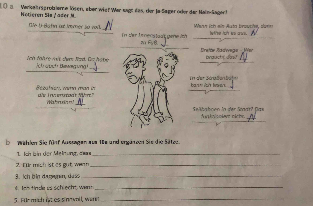 a Verkehrsprobleme lösen, aber wie? Wer sagt das, der Ja-Sager oder der Nein-Sager? 
Notieren Sie / oder N. 
Die U-Bahn ist immer so voll. Wenn ich ein Auto brauche, dann 
In der Innenstadt gehe ich leihe ich es aus. N 
zu Fuß. 
Breite Radwege - Wer 
Ich fahre mit dem Rad. Da habe braucht das? 
ich auch Bewegung!_ 
In der Straßenbaḥn 
kann ich lesen. 
Bezahlen, wenn man in 
die Innenstadt fährt? 
Wahnsinn!_ 
Seilbahnen in der Stadt? Das 
funktioniert nicht. 
Wählen Sie fünf Aussagen aus 10a und ergänzen Sie die Sätze. 
1. Ich bin der Meinung, dass_ 
2. Für mich ist es gut, wenn_ 
3. Ich bin dagegen, dass_ 
4. Ich finde es schlecht, wenn_ 
5. Für mich ist es sinnvoll, wenn_