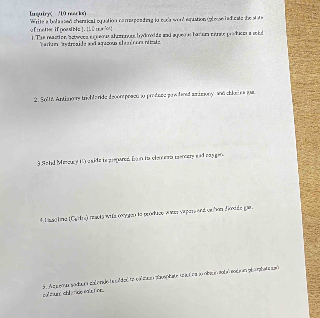 Inquiry( /10 marks) 
Write a balanced chemical equation corresponding to each word equation (please indicate the state 
of matter if possible ). (10 marks) 
1.The reaction between aqueous aluminum hydroxide and aqueous barium nitrate produces a solid 
barium hydroxide and aqueous aluminum nitrate. 
2. Solid Antimony trichloride decomposed to produce powdered antimony and chlorine gas. 
3.Solid Mercury (I) oxide is prepared from its elements mercury and oxygen. 
4.Gasoline C_6H 14) reacts with oxygen to produce water vapors and carbon dioxide gas. 
5. Aqueous sodium chloride is added to calcium phosphate solution to obtain solid sodium phosphate and 
calcium chloride solution.