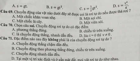 A. s=gt. B. s=gt^2. C.
D.
Câu 69. Chuyển động của vật nào dưới đây sẽ được coi là rơi tự do nếu được thả rơi ? s= 1/2 gt^2. s= v^2/g .
A. Một chiếc khăn voan nhẹ. B. Một sợi chỉ.
C. Một chiếc lá cây.
D. Một viên sối.
Câu 70. Chọn câu sai. Chuyển động rơi tự do có đặc điểm
A. phương thẳng đứng.
B. chiều từ trên xuống.
C. là chuyển động thẳng, nhanh dần đều. D. lúc t=0 thì v!= 0. 
Câu 71. Đặc điểm nào sau đây không phải là của chuyển động rơi tự do ?
A. Chuyển động thẳng chậm dần đều.
B. Chuyền động theo phương thẳng đứng, chiều từ trên xuống.
C. Chuyển động nhanh dần đều.
D. Tại một vị trí xác định và ở gần mặt đất. mọi vật rợi tư do như nhau.