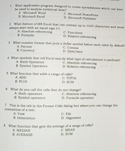 What application program designed to create spreadsheets which can later
be used to analyze statistical data? C. Microsoft PowerPoint
A Microsoft Word
B Microsoft Excel D. Microsoft Publisher
2 What feature of MS Excel that can contain up to 1024 characters and must
always start with an equal sign (=) C. Functions
A Absolute referencing
B Formula D. Relative referencing
3. What number format that puts a dollar symbol before each value by default?
A. Percent C. Comma
B. Currency D. Date/time
4. What symbols that tell Excel exactly what type of calculations to perform?
A Math Operators C. Absolute referencing
B. Symbol Operators D. Relative referencing
5. What function that adds a range of cells?
A ADD C. TOTAL
B. PLUS D. SUM
6. What do you call the cells that do not change?
A Math operators C. Absolute referencing
B. Symbol operators D. Formula operators
7. This is the tab in the Format Cells dialog box where you can change the
orientation of a text
A. View C. File
B. Orientation D. Alignment
8 What function that gets the average of a range of cells?
A MEDIAN C. MEAN
B. AVERAGE D. SUM