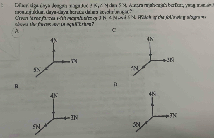 Diberi tiga daya dengan magnitud 3 N, 4 N dan 5 N. Antara rajah-rajah berikut, yang manakah
menunjukkan daya-daya berada dalam keseimbangan?
Given three forces with magnitudes of 3 N, 4 N and 5 N. Which of the following diagrams
shows the forces are in equilibrium?
A
C
B
D