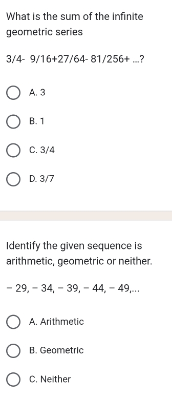 What is the sum of the infinite
geometric series
3/4-9/16+27/64-81/256+... ?
A. 3
B. 1
C. 3/4
D. 3/7
Identify the given sequence is
arithmetic, geometric or neither.
- 29, - 34, - 39, - 44, - 49,...
A. Arithmetic
B. Geometric
C. Neither