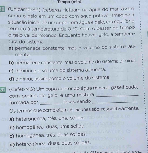 Tempo (min)
(Unicamp-SP) /cebergs flutuam na água do mar, assim
como o gelo em um copo com água potável. Imagine a
situação inicial de um copo com água e gelo, em equilíbrio
térmico à temperatura de 0°C. Com o passar do tempo
o gelo vai derretendo. Enquanto houver gelo, a tempera-
tura do sistema
a) permanece constante, mas o volume do sistema au-
menta.
b) permanece constante, mas o volume do sistema diminui.
c) diminui e o volume do sistema aumenta.
d) diminui, assim como o volume do sistema.
31 (Cefet-MG) Um copo contendo água mineral gaseificada,
com pedras de gelo, é uma mistura_
formada por _fases, sendo_
.
Os termos que completam as lacunas são, respectivamente,
a) heterogênea, três, uma sólida.
b) homogênea, duas, uma sólida.
c) homogênea, três, duas sólidas.
d) heterogênea, duas, duas sólidas.