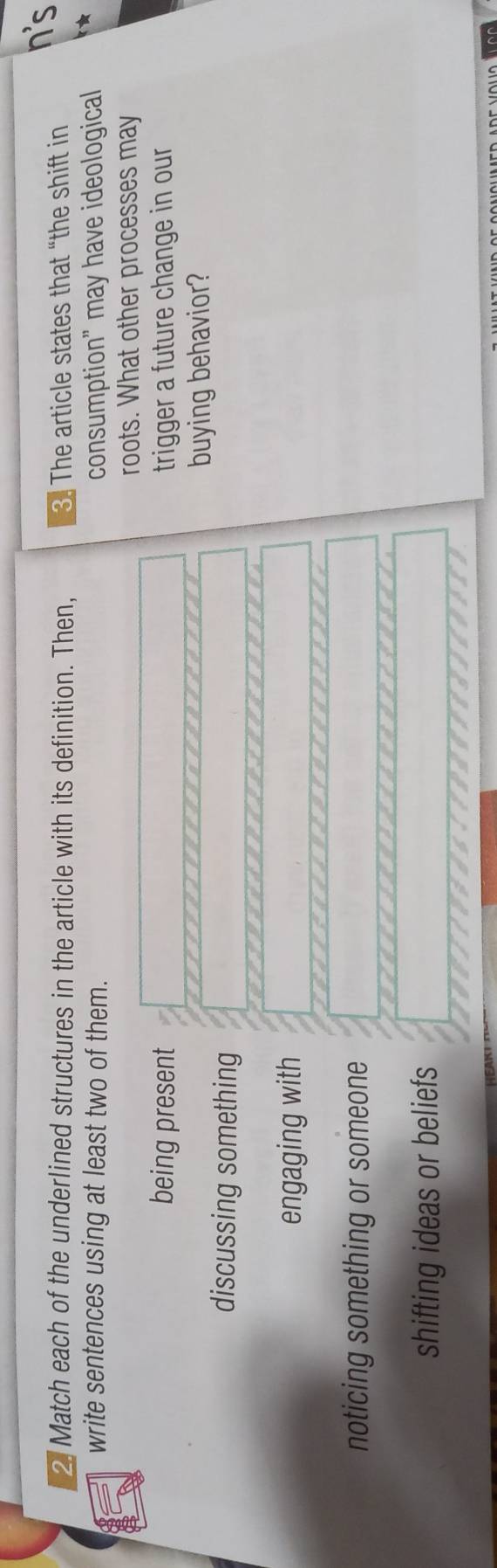 Match each of the underlined structures in the article with its definition. Then, 3. The article states that “the shift in
n's
write sentences using at least two of them. consumption" may have ideological *
roots. What other processes may
being present trigger a future change in our
buying behavior?
discussing something
engaging with
noticing something or someone
shifting ideas or beliefs