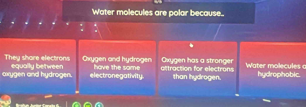 Water molecules are polar because..
They share electrons Oxygen and hydrogen Oxygen has a stronger Water molecules o
equally between have the same attraction for electrons hydrophobic.
oxygen and hydrogen. electronegativity. than hydrogen.
Braïlun Junior Cane