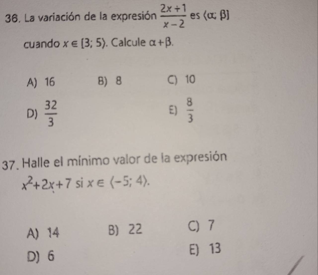 36, La variación de la expresión  (2x+1)/x-2  es  alpha ;beta 
cuando x∈ [3;5). Calcule alpha +beta.
A 16 8 8 C) 10
D)  32/3  E)  8/3 
37. Halle el mínimo valor de la expresión
x^2+2x+7 sì x∈ .
A) 14 B 22
C 7
D) 6
E) 13