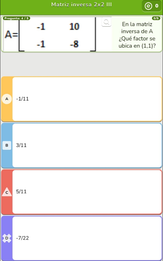 Matriz inversa 2* 2 III
0
En la matriz
inversa de A
A=beginbmatrix -1&10 -1&-8endbmatrix ¿Qué factor se
ubica en (1,1) ?
A -1/11
B 3/11
c 5/11
。 -7/22