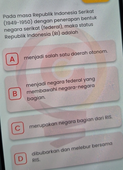 Pada masa Republik Indonesia Serikat
(1949-1950) dengan penerapan bentuk
negara serikat (federal), maka status
Republik Indonesia (RI) adalah
A menjadi salah satu daerah otonom.
menjadi negara federal yang
B membawahi negara-negara
bagian.
C merupakan negara bagian dari RIS.
dibubarkan dan melebur bersama
D RIS.