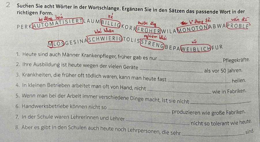 Suchen Sie acht Wörter in der Wortschlange. Ergänzen Sie in den Sätzen das passende Wort in der 
richtigen Form. 
PERKAUTOMATISIERTLAUMBILL dr w à 
KORRFRO ERWILAMONOTONABWAPROBLE 
hắc 
nữ 
MLOs gesina schwierigtolisstreng bepaweiblichfur 
1. Heute sind auch Männer Krankenpfleger, früher gab es nur 
_Pflegekräfte. 
_ 
2. Ihre Ausbildung ist heute wegen der vielen Geräte 
als vor 50 Jahren. 
3. Krankheiten, die früher oft tödlich waren, kann man heute fast 
_heilen. 
4. In kleinen Betrieben arbeitet man oft von Hand, nicht 
_wie in Fabriken. 
5. Wenn man bei der Arbeit immer verschiedene Dinge macht, ist sie nicht_ 
_ 
6. Handwerksbetriebe können nicht so 
produzieren wie große Fabriken. 
_ 
7. in der Schule waren Lehrerinnen und Lehrer 
nicht so tolerant wie heute. 
8. Aber es gibt in den Schulen auch heute noch Lehrpersonen, die sehr_ 
sind.