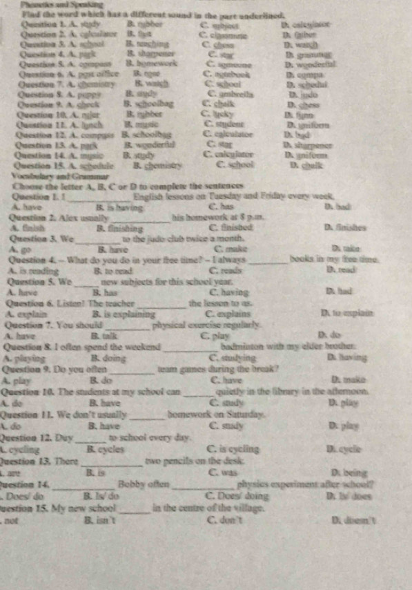 Phenetes and Speaking
Flad the word which has a different sound in the part underlined.
Question 1. A. sindy B. rybber C. abject
Question 2. A. calculaor B. 9yt C. cigsomne Uh osleglaton D. Gaiun
Quetion 5. A. schoal B. nushins C. chese D. wargh
Question 4. A. park B. sharpener C. sgmeone C. s B gramng
Questin S. A. cgrpas B.hymework
Questice 6 A. pgsc office B. ogeé C. ngtebook D. wyndestal D. egmpa
Question 7. A. ghamistry B.. wartgh C. schoal C. gmbreila D. schedul
B. sydy
Question 8. A. puppy B. shoolbag C. chalk D. chess D. jydo
Question 9. A. check
Question 10. A. njar B. rybber C. lucky D fnn
Question 1I. A. lynch B. music C. stydent D. unitorm
Question 12. A. compass B. schoolbag C. egiculutor D. bgd
Question 13. A. park B wgnderful C. star D sharpener
Question 14. A. mysic B. study C. cnlcgiator Dgniform
Question 15. A. schedule B. ghemistry C. school D. chulk
Vocabulary and Grammar
Choose the letter A. B. C or D to complete the sentences
_
Question 1. 1 English lessons on Tuesday and Friday every week.
A. have B. is having C. has D. bad
Question 2. Alex usually _his homework at $ p.m.
A. finish B. finishing C. finished D. finishes
Question 3. We _to the judo club twice a month.
A. go B. have C. make Ds talto
Question 4. -- What do you do in your free time? -- I always_ books in my free time.
A. is reading B. to read C. reads D. read
Question 5. We_ new subjects for this school year.
A. have B. has C. having D. had
Question 6. Listen! The teacher _the lesson to as.
A. explain B. is explaining C. explains D to explain
Question 7. You should_ physical exercise regularly.
A. have B. talk C. play D. do
Question 8. I often spend the weekend_ badminton with my elder brother.
A. playing B. doing C. studying Di laving
Question 9. Do you often _team games during the break?
A. play B. do C. have D. mako
Question 10. The students at my school can _quietly in the fibmry in the aftemoon.
A. do B. have C. study D. play
Question I I. We don't usually_ homework on Saturday.
A do B.have C. study D. play
Question 12. Duy_ to school every day.
A. cyeling B. cycles C. is cycling D. cycle
_
Question 13, There two pencils on the desk.
, are B. is C. was D. being
Question 14. _Bobby often_ physics experiment after wchool?
Doesí do B. Is/ do C. Does/ doing D. I does
uestion 15. My new school_ in the centre of the village.
,not B. isn't C. don t D.diesn't