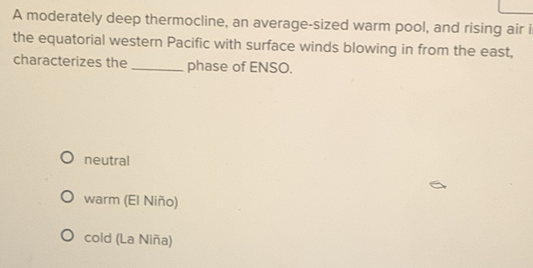 A moderately deep thermocline, an average-sized warm pool, and rising air i
the equatorial western Pacific with surface winds blowing in from the east,
characterizes the _phase of ENSO.
neutral
warm (El Niño)
cold (La Niña)