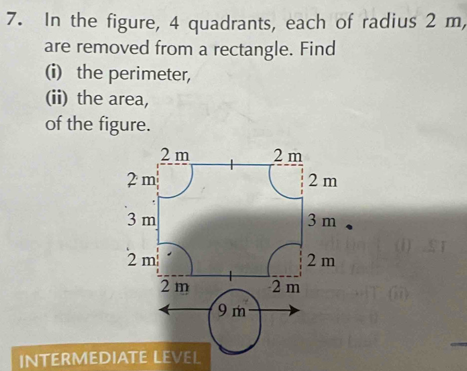 In the figure, 4 quadrants, each of radius 2 m, 
are removed from a rectangle. Find 
(i) the perimeter, 
(ii) the area, 
of the figure.
2 m 2 m
2m 2 m
3 m 3 m
2m
2m
2 m 2 m
9 m
INTERMEDIATE LEVEL