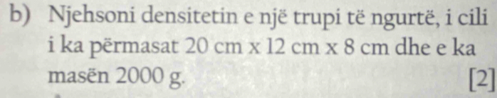 Njehsoni densitetin e një trupi të ngurtë, i cili 
i ka përmasat 20cm* 12cm* 8cm dhe e ka 
masën 2000 g. [2]