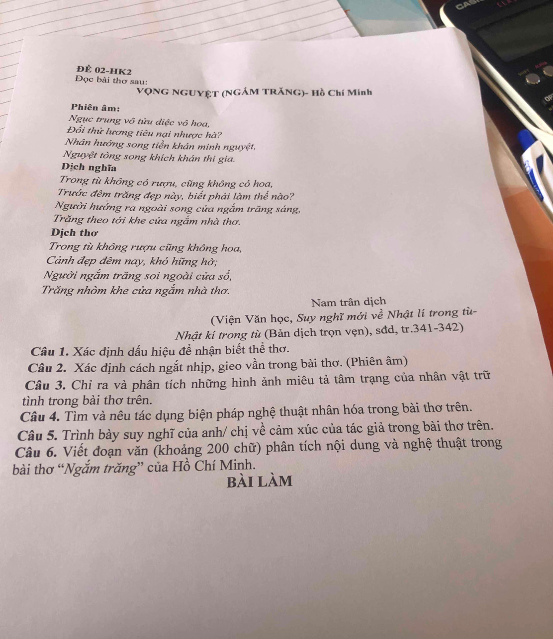 CA 
đÈ 02-HK2 
Đọc bài thơ sau: 
VQNG NGUYÊT (NGÁM TRăNG)- Hồ Chí Minh 
Phiên âm: 
Ngục trung vô tửu diệc vô hoa, 
Đối thử lương tiêu nại nhược hà? 
Nhân hướng song tiền khán minh nguyệt, 
Nguyệt tòng song khích khán thi gia. 
Dịch nghĩa 
Trong tù không có rượu, cũng không có hoa, 
Trước đêm trăng đẹp này, biết phải làm thế nào? 
Người hướng ra ngoài song cửa ngắm trăng sáng, 
Trăng theo tới khe cửa ngắm nhà thơ. 
Dịch thơ 
Trong tù không rượu cũng không hoa, 
Cảnh đẹp đêm nay, khó hững hờ; 
Người ngắm trăng soi ngoài cửa sổ, 
Trăng nhòm khe cửa ngắm nhà thơ. 
Nam trận dịch 
(Viện Văn học, Suy nghĩ mới về Nhật lí trong tù- 
Nhật kí trong tù (Bản dịch trọn vẹn), sđd, tr.341-342) 
Câu 1. Xác định dấu hiệu để nhận biết thể thơ. 
Câu 2. Xác định cách ngắt nhịp, gieo vần trong bài thơ. (Phiên âm) 
Câu 3. Chỉ ra và phân tích những hình ảnh miêu tả tâm trạng của nhân vật trữ 
tình trong bài thơ trên. 
Câu 4. Tìm và nêu tác dụng biện pháp nghệ thuật nhân hóa trong bài thơ trên. 
Câu 5. Trình bày suy nghĩ của anh/ chị về cảm xúc của tác giả trong bài thơ trên. 
Câu 6. Viết đoạn văn (khoảng 200 chữ) phân tích nội dung và nghệ thuật trong 
bài thơ “Ngắm trăng” của Hồ Chí Minh. 
bài làm