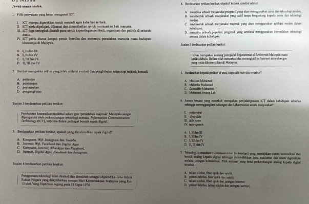 Jawab semua scalan. 4. Berdasarkan petikan brrikat, objektif kelima urebur adalsh
1. Pilih penyataan yang benar mengenai ICT. A. membina sebash masyarskat progresif yang akan menggunakan sain dan teknologi moden.
B. membentuk srbush masywakat yang aktif tanpa berganting kepoda sains dan neknologi
1. ICT mampu digorakkan untuk menjadi agen kebaïkan terbaik. C. membentuk sebuah marjarakat majmuk yang skan monggunakan apłikasi moden dulam
I. ICT perla dipelaari, dikusaei den dimanfaatkan ustok memuaskan hati manusia kehidupan modm
III. ICT juga seringkali disalsh guna entuk kepentingan peribadi, organisasi dan politik di selursh D. membina sebuah populasi poogresif yang sentiasa menggunakan kemudahan teknologi
duria
IIV. ICT perlu diurus deagan penoh beretíka dan meneraju peradaban manusia masa hadapan semasa dalar kchidupan
khosussya di Malaysia Soolan 5 berdwsarkan petikan berikut
_
A. I, II dan IIII B. L II đtn IV  Belias monpakan seosng gensyarah kejurutersan di Universiti Malsysia suatu
_
D. II, IIl das IV C. I III dan IV yang mula dikomersilkan di Malaysia ketika dahulu. Belieu telah mencetas idea merangkaikan Intermet antarahangua
2. Berikst merupakan sektor yang telah melalui evolusi dan penglobaïan teknologi terkini, kecuali 5. Berdasarkan kepada petikan di atas, siapakah individu trebu'
B. pembinaan A. pertanian A. Mustapa Mohamed
D. pengangkutan C. penternakan C. Zainudčin Mohamed B. Mahathir Mohamad
D. Mohamed Awarg Lah
Soalan 3 berdasarkas petikan berikut: 6. Astaa berikut yang manaksh menspakan pesyalahıgunaan ICT dalam kzhidupan scharian
schingga mmonggangkan hubangan dan kehanmonian astara masyarakac?
Pembinaan kesepaduan nasional sekali gus 'peradaban majmok' Małaysia sangat l. video virel
dipenganuhi oleh perkersbangan tekaologi semasa. Information Communication I. deep fake
_
Zrehwology (DCT), torjelma dalan pelbagai bentak tapak digital. IV. hale-sprech III. fake news
3. Bendasarkas petikan berikat, apakah yang dimaksudkan tapak digital? B. LI dan TV
A. Komputer, W[f, Instagram dan Xownbe. C. L. III dao N
B. Inzernet, Wifi. Facebook dan Digital Apps. D. II, II dan I'V
C. Komputer, Internet, WhasApps dan Facebook.
D. Internet, Digisal Apps, Facebook dan Instogram  7. Trknologi komnunikani (Covwanicutian Tochnology) yang eerajukan sistem komunikasi dar
bernuk snalog krpada digital schingga membolthkan data, makluman dan suara digerakkan
melalui jaringan komunikasi. Pilíh ausunan yang betul perkmnbangan analog krpada digital
Soalan 4 berdasarkan petíkan berikut: A. talian teledon, fiber optik dan sanelit, torebut
Peaggunaan teknologí telsh direkod dan dimaksub schagai objektif Ke-lira dalam. B. peranti tefefon, fiber optik dan satelin.
Rukun Negara yang diisyńharkas semasa Hari Kemerdekaan Malaysia yang Ke- C. talian teledon, fiber optik dan jaringan interet
13 olleh Yang Dipernian Agong pada 31 Ogos 1970. D. perantí telefon, talian telefon dan jaringan internet.