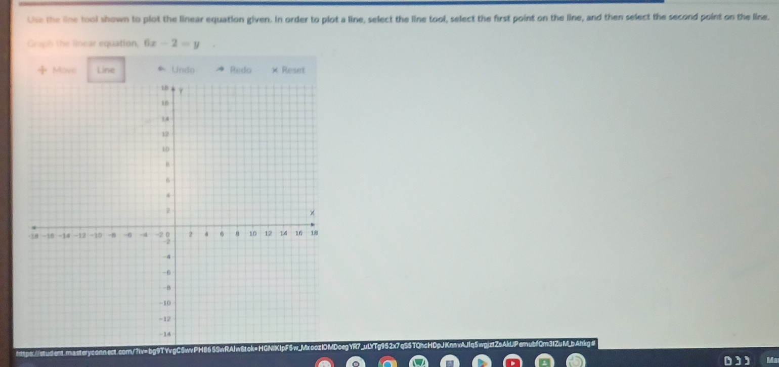 Use the line tool shown to plot the linear equation given. In order to plot a line, select the line tool, select the first point on the line, and then select the second point on the line. 
Graph the linear equation, 6x-2=y
Move Line * Undo Redo × Reset 
Ma