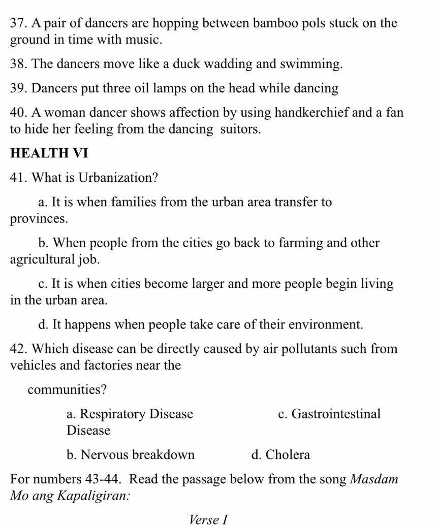 A pair of dancers are hopping between bamboo pols stuck on the
ground in time with music.
38. The dancers move like a duck wadding and swimming.
39. Dancers put three oil lamps on the head while dancing
40. A woman dancer shows affection by using handkerchief and a fan
to hide her feeling from the dancing suitors.
HEALTH VI
41. What is Urbanization?
a. It is when families from the urban area transfer to
provinces.
b. When people from the cities go back to farming and other
agricultural job.
c. It is when cities become larger and more people begin living
in the urban area.
d. It happens when people take care of their environment.
42. Which disease can be directly caused by air pollutants such from
vehicles and factories near the
communities?
a. Respiratory Disease c. Gastrointestinal
Disease
b. Nervous breakdown d. Cholera
For numbers 43-44. Read the passage below from the song Masdam
Mo ang Kapaligiran:
Verse I