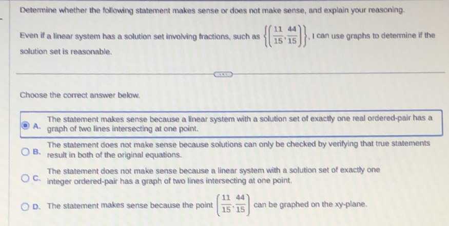 Determine whether the following statement makes sense or does not make sense, and explain your reasoning.
Even if a linear system has a solution set involving fractions, such as  ( 11/15 , 44/15 ) , I can use graphs to determine if the
solution set is reasonable.
Choose the correct answer below.
The statement makes sense because a linear system with a solution set of exactly one real ordered-pair has a
A graph of two lines intersecting at one point.
The statement does not make sense because solutions can only be checked by verifying that true statements
B. result in both of the original equations.
The statement does not make sense because a linear system with a solution set of exactly one
C、 integer ordered-pair has a graph of two lines intersecting at one point.
D. The statement makes sense because the point ( 11/15 , 44/15 ) can be graphed on the xy -plane.