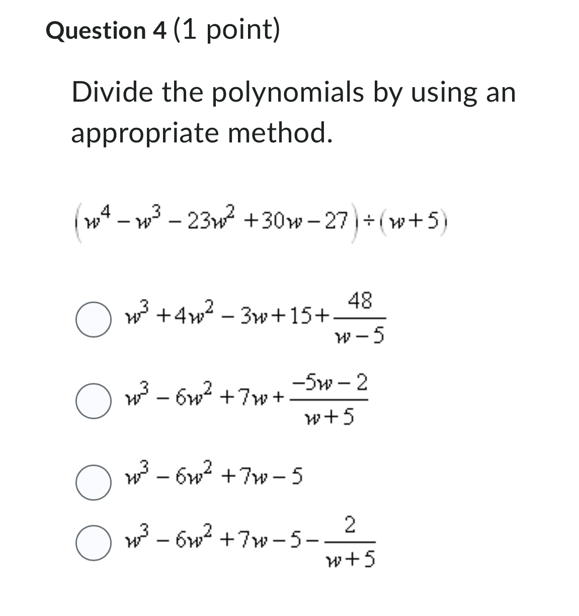 Divide the polynomials by using an
appropriate method.
(w^4-w^3-23w^2+30w-27)/ (w+5)
w^3+4w^2-3w+15+ 48/w-5 
w^3-6w^2+7w+ (-5w-2)/w+5 
w^3-6w^2+7w-5
w^3-6w^2+7w-5- 2/w+5 