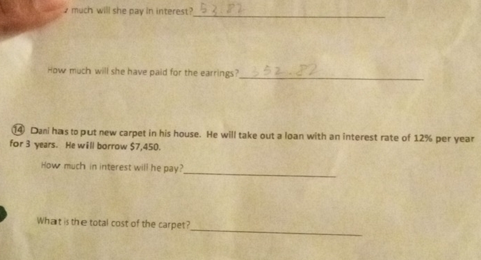 much will she pay in interest?_ 
How much will she have paid for the earrings? 
_ 
⑭ Dani has to put new carpet in his house. He will take out a loan with an interest rate of 12% per year
for 3 years. He will borrow $7,450. 
_ 
How much in interest will he pay? 
_ 
What is the total cost of the carpet?