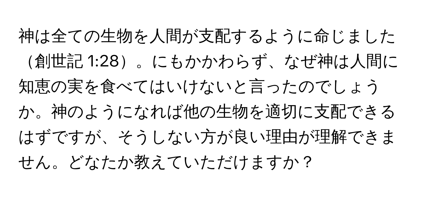 神は全ての生物を人間が支配するように命じました創世記 1:28。にもかかわらず、なぜ神は人間に知恵の実を食べてはいけないと言ったのでしょうか。神のようになれば他の生物を適切に支配できるはずですが、そうしない方が良い理由が理解できません。どなたか教えていただけますか？