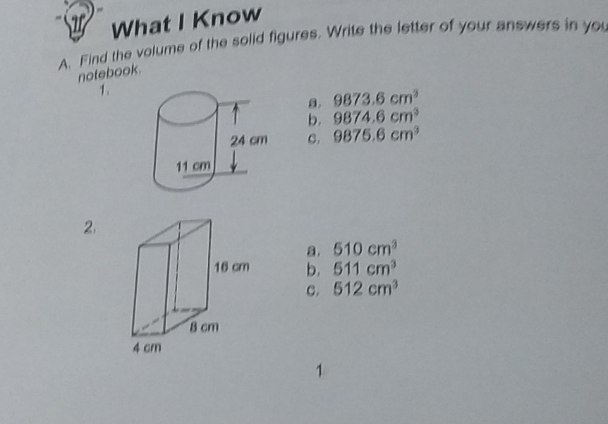 if What I Know
A. Find the volume of the solid figures. Write the letter of your answers in you
notebook.
1.
9873.6cm^3
b. 9874.6cm^3
C. 9875.6cm^3
2.
a. 510cm^3
b. 511cm^3
C. 512cm^3
1