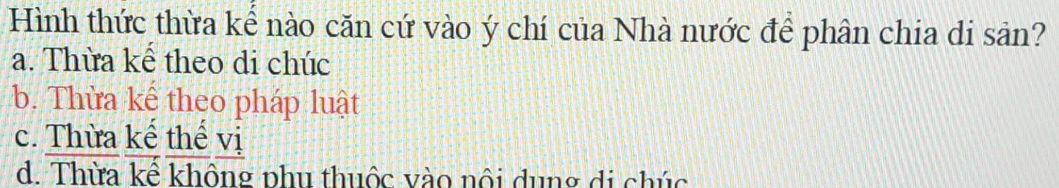 Hình thức thừa kể nào căn cứ vào ý chí của Nhà nước để phân chia di sản?
a. Thừa kể theo di chúc
b. Thừa kể theo pháp luật
c. Thừa kể thế vị
d. Thừa kể không phu thuộc vào nội dung di chúc