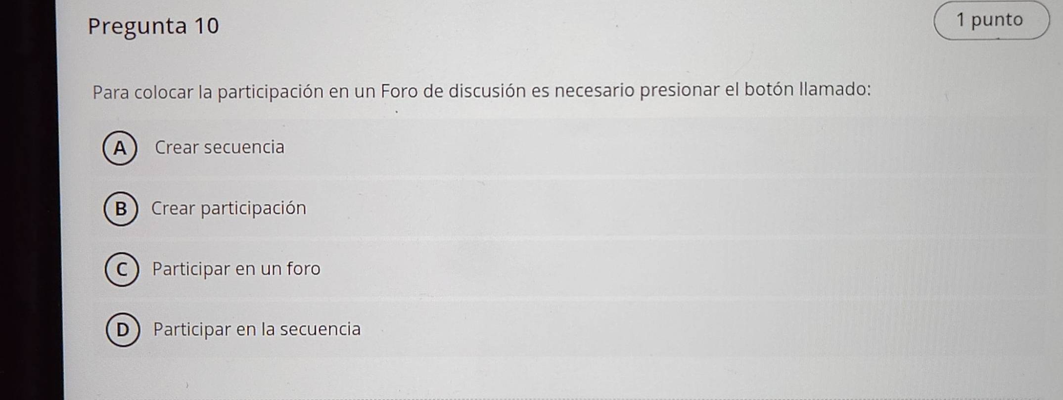 Pregunta 10
1 punto
Para colocar la participación en un Foro de discusión es necesario presionar el botón Ilamado:
A Crear secuencia
B ) Crear participación
C Participar en un foro
D Participar en la secuencia