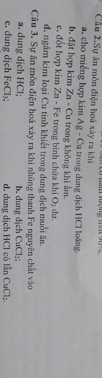 nam tợng trê n 90 %
Câu 2.Sự ăn mòn điện hoá xảy ra khi
a. cho miếng hợp kim Ag - Cu trong dung dịch HCl loãng.
b. đặt hợp kim Zn - Cu trong không khí ẩm.
c. đốt hợp kim Zn - Fe trong bình chứa khí O_2 du.
d. ngâm kim loại Cu tinh khiết trong dung dịch muối ăn.
Câu 3. Sự ăn mòn điện hoá xảy ra khi nhúng thanh Fe nguyên chất vào
a. dung dịch HCl; b. dung dịch CuCl_2
c. dung dịch Fe Cl_3; d. dung dịch HCl có lẫn CuCl_2.