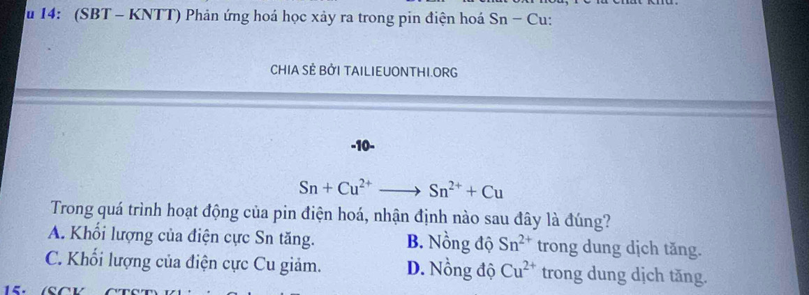 14: (SBT - KNTT) Phản ứng hoá học xảy ra trong pin điện hoá Sn-Cu u:
CHIA SÊ BỜI TAILIEUONTHI.ORG
-10-
Sn+Cu^(2+)to Sn^(2+)+Cu
Trong quá trình hoạt động của pin điện hoá, nhận định nào sau đây là đúng?
A. Khối lượng của điện cực Sn tăng. B. Nồng độ Sn^(2+) trong dung dịch tăng.
C. Khối lượng của điện cực Cu giảm. D. Nồng độ Cu^(2+) trong dung dịch tăng.