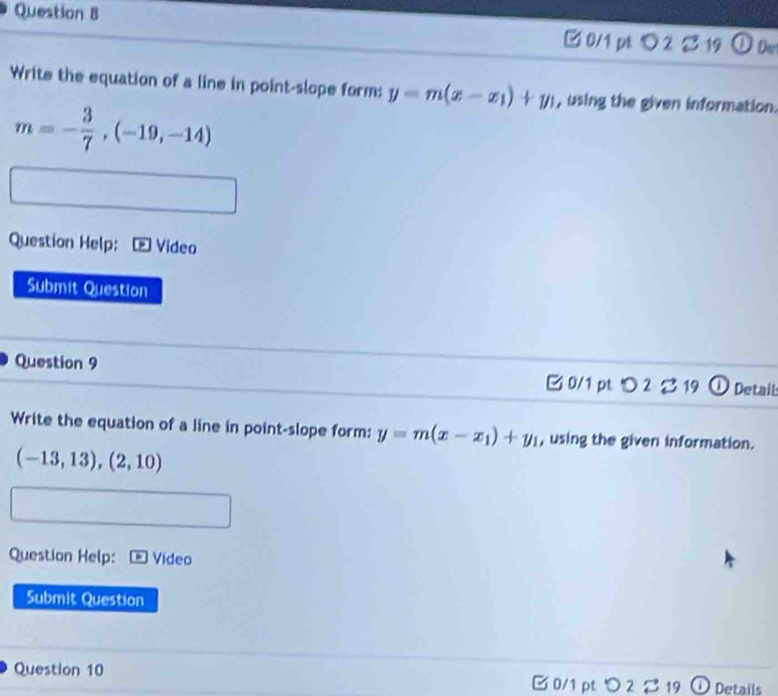 3 19 Der 
□ 0/1 pt◇2 
Write the equation of a line in point-slope form: y=m(x-x_1)+y_1 , using the given information.
m=- 3/7 ,(-19,-14)
Question Help: Video 
Submit Question 
Question 9 Detait 
3 0/1 pt つ 2 %19 
Write the equation of a line in point-slope form: y=m(x-x_1)+y_1 , using the given information.
(-13,13), (2,10)
Question Help: Video 
Submit Question 
Question 10 O Details 
I