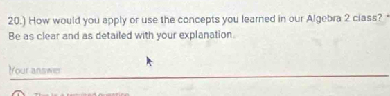 20.) How would you apply or use the concepts you learned in our Algebra 2 class? * 
Be as clear and as detailed with your explanation. 
Your answer