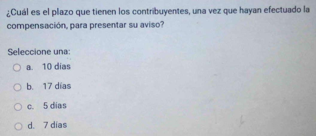 ¿Cuál es el plazo que tienen los contribuyentes, una vez que hayan efectuado la
compensación, para presentar su aviso?
Seleccione una:
a. 10 días
b. 17 días
c. 5 días
d. 7 días