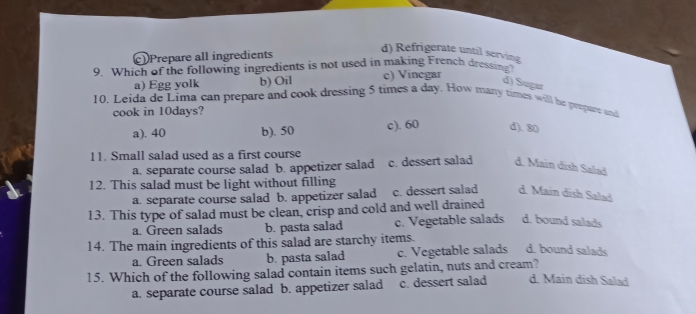 Prepare all ingredients
d) Refrigerate until serving
9. Which of the following ingredients is not used in making French dressing
a) Egg yolk b) Oil c) Vinegar
d) Sugar
10. Leida de Lima can prepare and cook dressing 5 times a day. How mary times will he prepure and
cook in 10days?
a). 40 b). 50 c). 60 d). 80
11. Small salad used as a first course
a. separate course salad b. appetizer salad c. dessert salad d. Main dish Salad
12. This salad must be light without filling
a. separate course salad b. appetizer salad c. dessert salad d. Main dish Salad
13. This type of salad must be clean, crisp and cold and well drained
a. Green salads b. pasta salad c. Vegetable salads d. bound salads
14. The main ingredients of this salad are starchy items.
a. Green salads b. pasta salad c. Vegetable salads d. bound salads
15. Which of the following salad contain items such gelatin, nuts and cream?
a. separate course salad b. appetizer salad c. dessert salad d. Main đish Salad