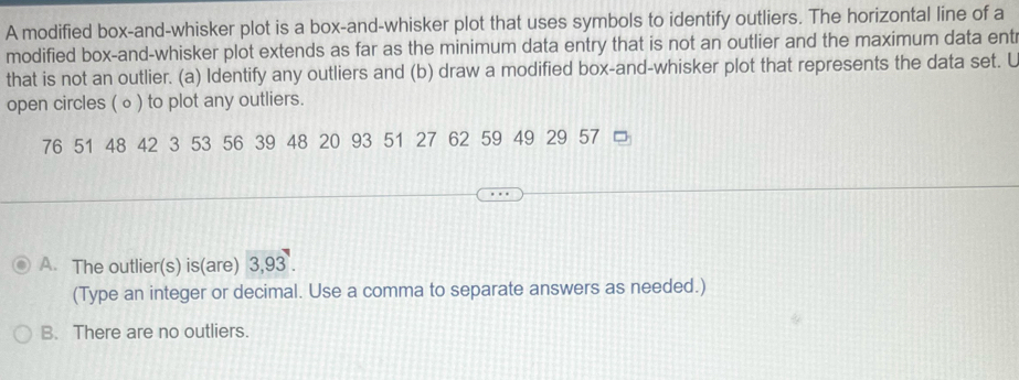 A modified box-and-whisker plot is a box-and-whisker plot that uses symbols to identify outliers. The horizontal line of a
modified box-and-whisker plot extends as far as the minimum data entry that is not an outlier and the maximum data ent
that is not an outlier. (a) Identify any outliers and (b) draw a modified box-and-whisker plot that represents the data set. L
open circles (∘ ) to plot any outliers.
76 51 48 42 3 53 56 39 48 20 93 51 27 62 59 49 29 57
A. The outlier(s) is(are) 3,93.
(Type an integer or decimal. Use a comma to separate answers as needed.)
B. There are no outliers.