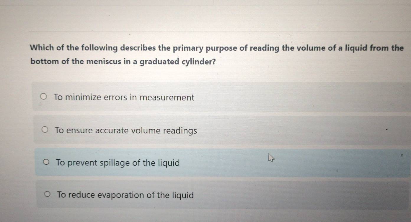 Which of the following describes the primary purpose of reading the volume of a liquid from the
bottom of the meniscus in a graduated cylinder?
To minimize errors in measurement
To ensure accurate volume readings
To prevent spillage of the liquid
To reduce evaporation of the liquid