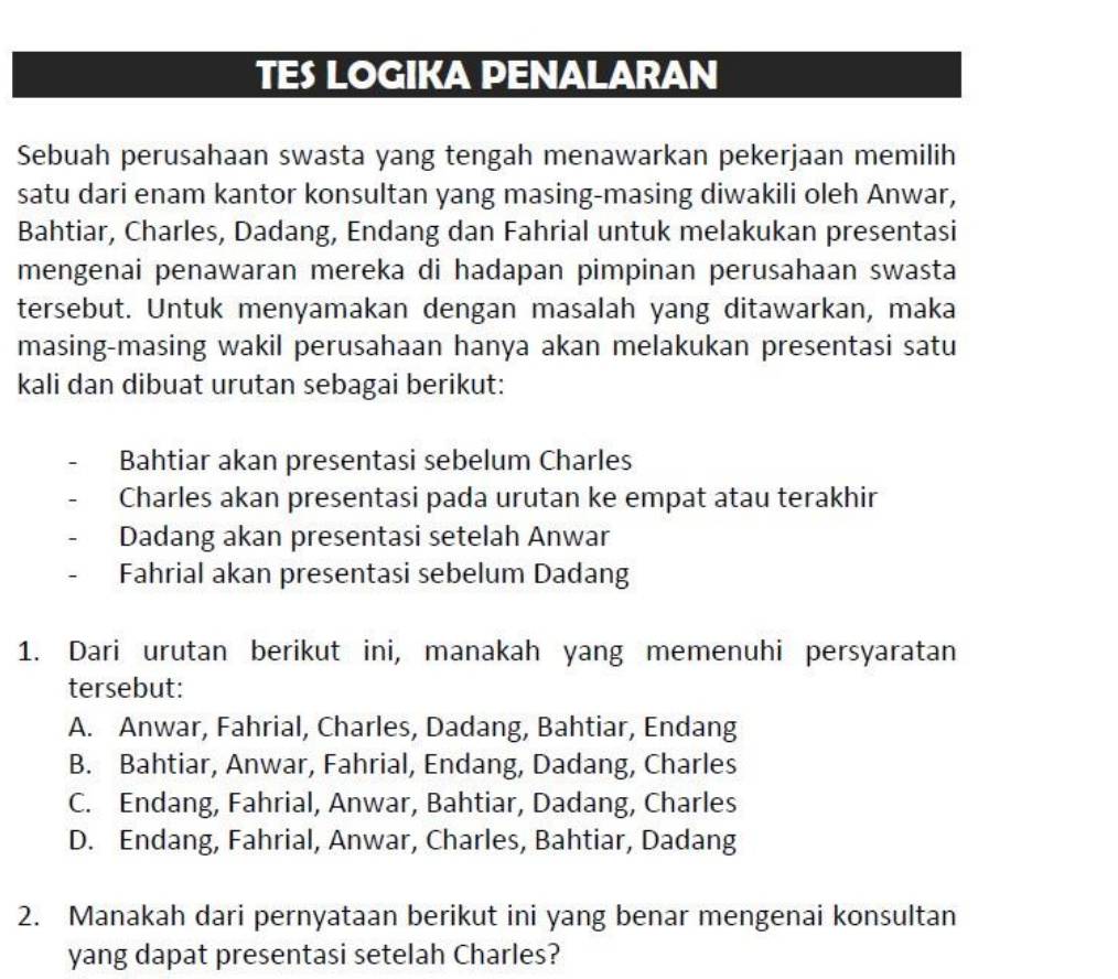 TES LOGIKA PENALARAN
Sebuah perusahaan swasta yang tengah menawarkan pekerjaan memilih
satu dari enam kantor konsultan yang masing-masing diwakili oleh Anwar,
Bahtiar, Charles, Dadang, Endang dan Fahrial untuk melakukan presentasi
mengenai penawaran mereka di hadapan pimpinan perusahaan swasta
tersebut. Untuk menyamakan dengan masalah yang ditawarkan, maka
masing-masing wakil perusahaan hanya akan melakukan presentasi satu
kali dan dibuat urutan sebagai berikut:
Bahtiar akan presentasi sebelum Charles
Charles akan presentasi pada urutan ke empat atau terakhir
Dadang akan presentasi setelah Anwar
Fahrial akan presentasi sebelum Dadang
1. Dari urutan berikut ini, manakah yang memenuhi persyaratan
tersebut:
A. Anwar, Fahrial, Charles, Dadang, Bahtiar, Endang
B. Bahtiar, Anwar, Fahrial, Endang, Dadang, Charles
C. Endang, Fahrial, Anwar, Bahtiar, Dadang, Charles
D. Endang, Fahrial, Anwar, Charles, Bahtiar, Dadang
2. Manakah dari pernyataan berikut ini yang benar mengenai konsultan
yang dapat presentasi setelah Charles?